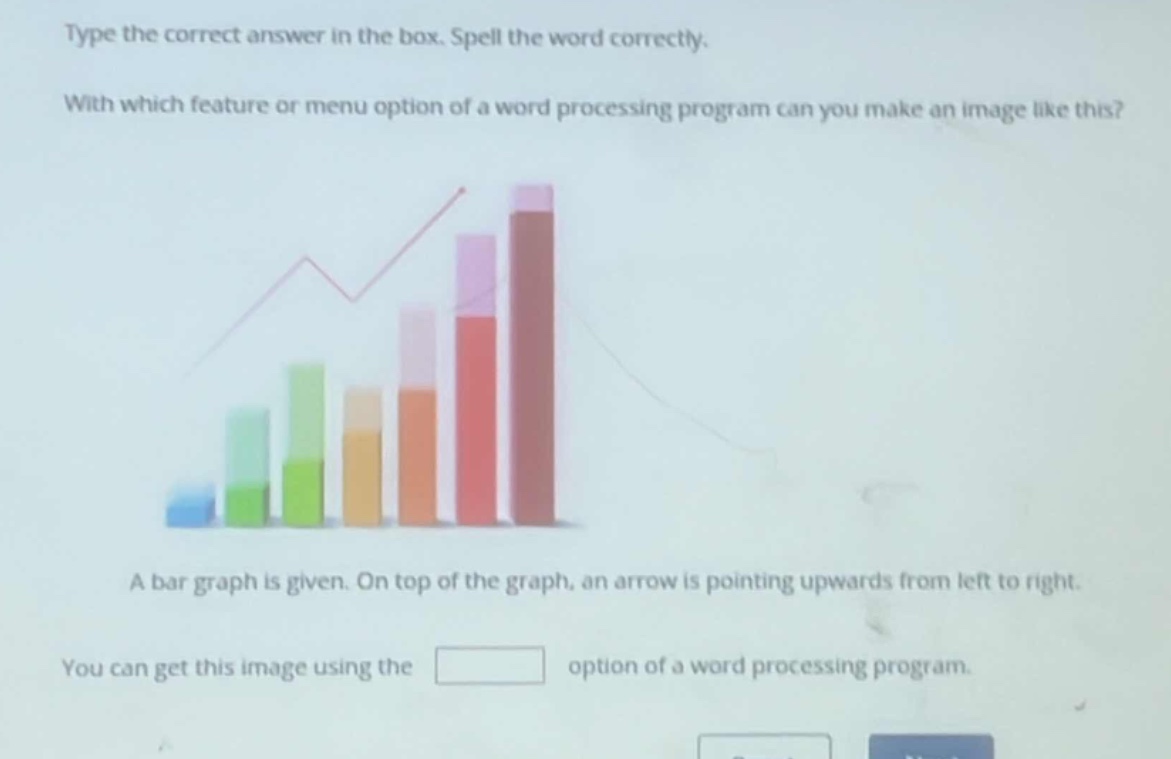 type the correct answer in the box. spell the word correctly. with which feature or menu option of a word processing program can you make an image like this? a bar graph is given. on top of the graph, an arrow is pointing upwards from left to right. you can get this image using the option of a word processing program.