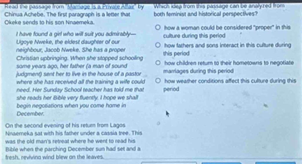 read the passage from marriage is a private affair by chinua achebe. the first paragraph is a letter that okeke sends to his son nnaemeka.\ni have found a girl who will suit you admirably—ugoye nweke, the eldest daughter of our neighbour, jacob nweke. she has a proper christian upbringing. when she stopped schooling some years ago, her father (a man of sound judgment) sent her to live in the house of a pastor where she has received all the training a wife could need. her sunday school teacher has told me that she reads her bible very fluently. i hope we shall begin negotiations when you come home in december.\non the second evening of his return from lagos nnaemeka sat with his father under a cassia tree. this was the old mans retreat where he went to read his bible when the parching december sun had set and a fresh, reviving wind blew on the leaves.\nwhich idea from this passage can be analyzed from both feminist and historical perspectives?\nhow a woman could be considered proper in this culture during this period\nhow fathers and sons interact in this culture during this period\nhow children return to their hometowns to negotiate marriages during this period\nhow weather conditions affect this culture during this period