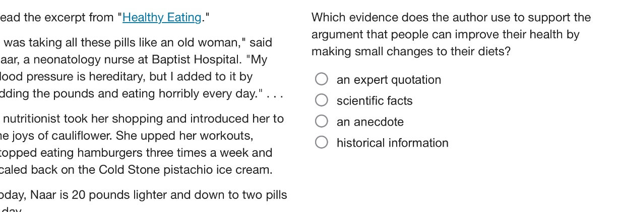 read the excerpt from \healthy_eating.\ \i was taking all these pills like an old woman,\ said naar, a neonatology nurse at baptist hospital. \my blood pressure is hereditary, but i added to it by adding the pounds and eating horribly every day.\... a nutritionist took her shopping and introduced her to the joys of cauliflower. she upped her workouts, stopped eating hamburgers three times a week and scaled back on the cold stone pistachio ice cream. today, naar is 20 pounds lighter and down to two pills a day. which evidence does the author use to support the argument that people can improve their health by making small changes to their diets? an expert quotation scientific facts an anecdote historical information