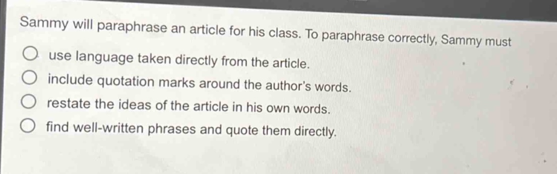 sammy will paraphrase an article for his class. to paraphrase correctly, sammy must\n○ use language taken directly from the article.\n○ include quotation marks around the authors words.\n○ restate the ideas of the article in his own words.\n○ find well - written phrases and quote them directly.
