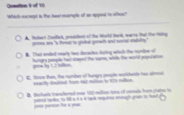 question 9 of 10\nwhich excerpt is the best example of an appeal to ethos?\na. robert zoellick, president of the world bank, warns that the rising prices are \a threat to global growth and social stability.\\nb. that ended nearly two decades during which the number of hungry people had stayed the same, while the world population grew by 1.2 billion.\nc. since then, the number of hungry people worldwide has almost exactly doubled, from 460 million to 925 million.\nd. biofuels transferred over 100 million tons of cereals from plates to petrol tanks: to fill a 4 x 4 tank requires enough grain to feed a poor person for a year.