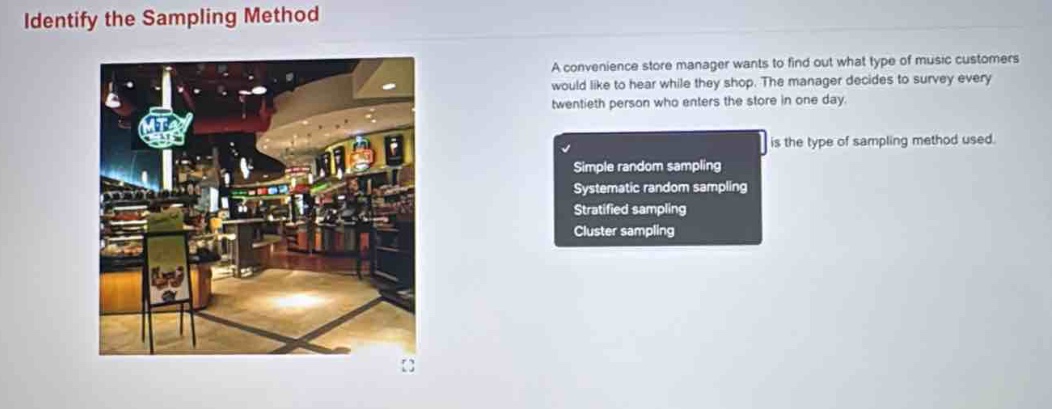 identify the sampling method\na convenience store manager wants to find out what type of music customers would like to hear while they shop. the manager decides to survey every twentieth person who enters the store in one day.\nsimple random sampling\nsystematic random sampling\nstratified sampling\ncluster sampling\nis the type of sampling method used.