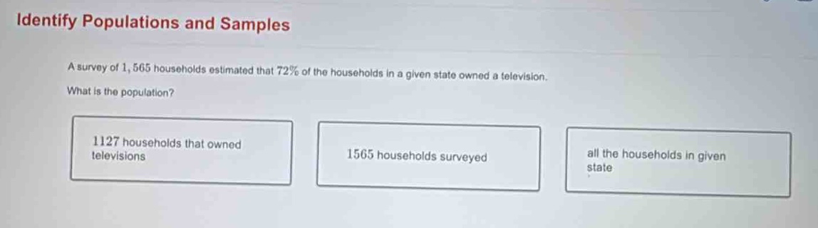 identify populations and samples\na survey of 1,565 households estimated that 72% of the households in a given state owned a television.\nwhat is the population?\n1127 households that owned televisions\n1565 households surveyed\nall the households in given state