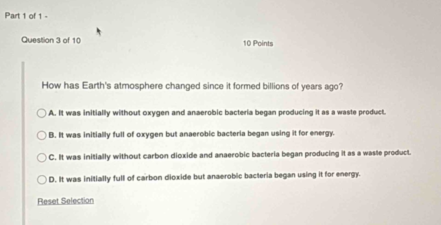 part 1 of 1 - question 3 of 10 10 points how has earths atmosphere changed since it formed billions of years ago? a. it was initially without oxygen and anaerobic bacteria began producing it as a waste product. b. it was initially full of oxygen but anaerobic bacteria began using it for energy. c. it was initially without carbon dioxide and anaerobic bacteria began producing it as a waste product. d. it was initially full of carbon dioxide but anaerobic bacteria began using it for energy. reset selection