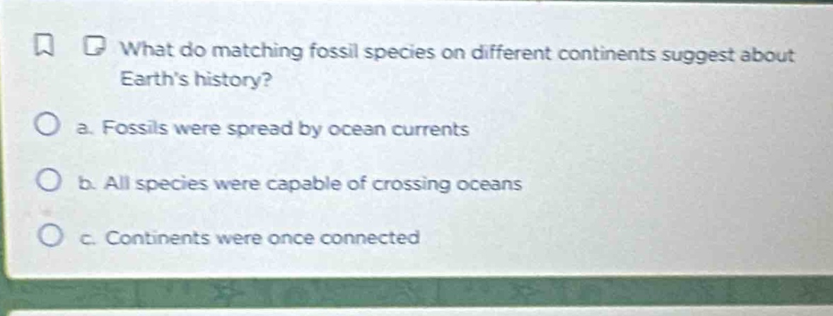what do matching fossil species on different continents suggest about earths history?\na. fossils were spread by ocean currents\nb. all species were capable of crossing oceans\nc. continents were once connected