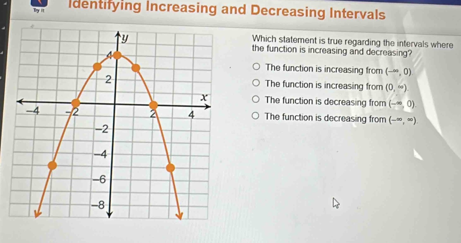 identifying increasing and decreasing intervals\nwhich statement is true regarding the intervals where the function is increasing and decreasing?\nthe function is increasing from (-∞, 0)\nthe function is increasing from (0, ∞)\nthe function is decreasing from (-∞, 0)\nthe function is decreasing from (-∞, ∞)