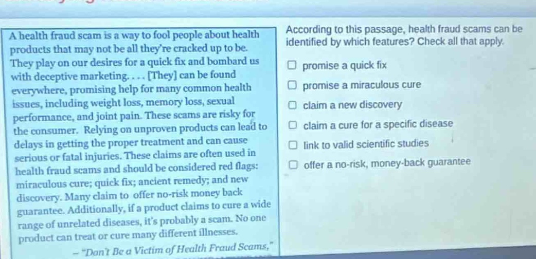 a health fraud scam is a way to fool people about health products that may not be all theyre cracked up to be. they play on our desires for a quick fix and bombard us with deceptive marketing.... they can be found everywhere, promising help for many common health issues, including weight loss, memory loss, sexual performance, and joint pain. these scams are risky for the consumer. relying on unproven products can lead to delays in getting the proper treatment and can cause serious or fatal injuries. these claims are often used in health fraud scams and should be considered red flags: miraculous cure; quick fix; ancient remedy; and new discovery. many claim to offer no - risk money back guarantee. additionally, if a product claims to cure a wide range of unrelated diseases, its probably a scam. no one product can treat or cure many different illnesses. - \dont be a victim of health fraud scams,\ according to this passage, health fraud scams can be identified by which features? check all that apply. promise a quick fix promise a miraculous cure claim a new discovery claim a cure for a specific disease link to valid scientific studies offer a no - risk, money - back guarantee