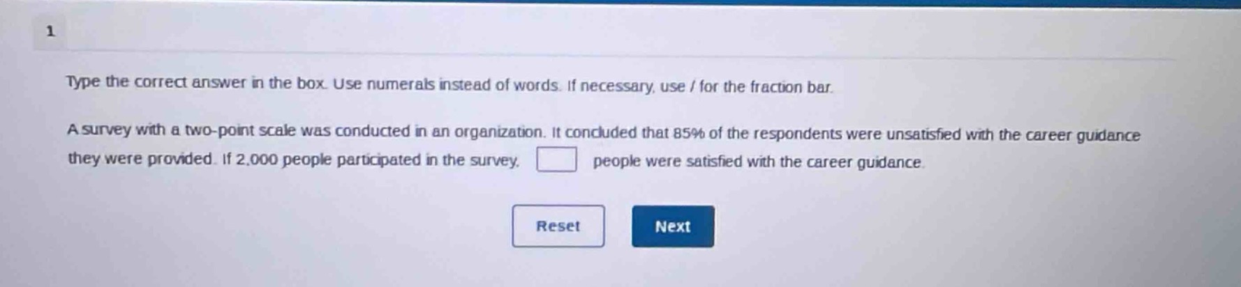 type the correct answer in the box. use numerals instead of words. if necessary, use / for the fraction bar.\na survey with a two - point scale was conducted in an organization. it concluded that 85% of the respondents were unsatisfied with the career guidance they were provided. if 2,000 people participated in the survey, people were satisfied with the career guidance.