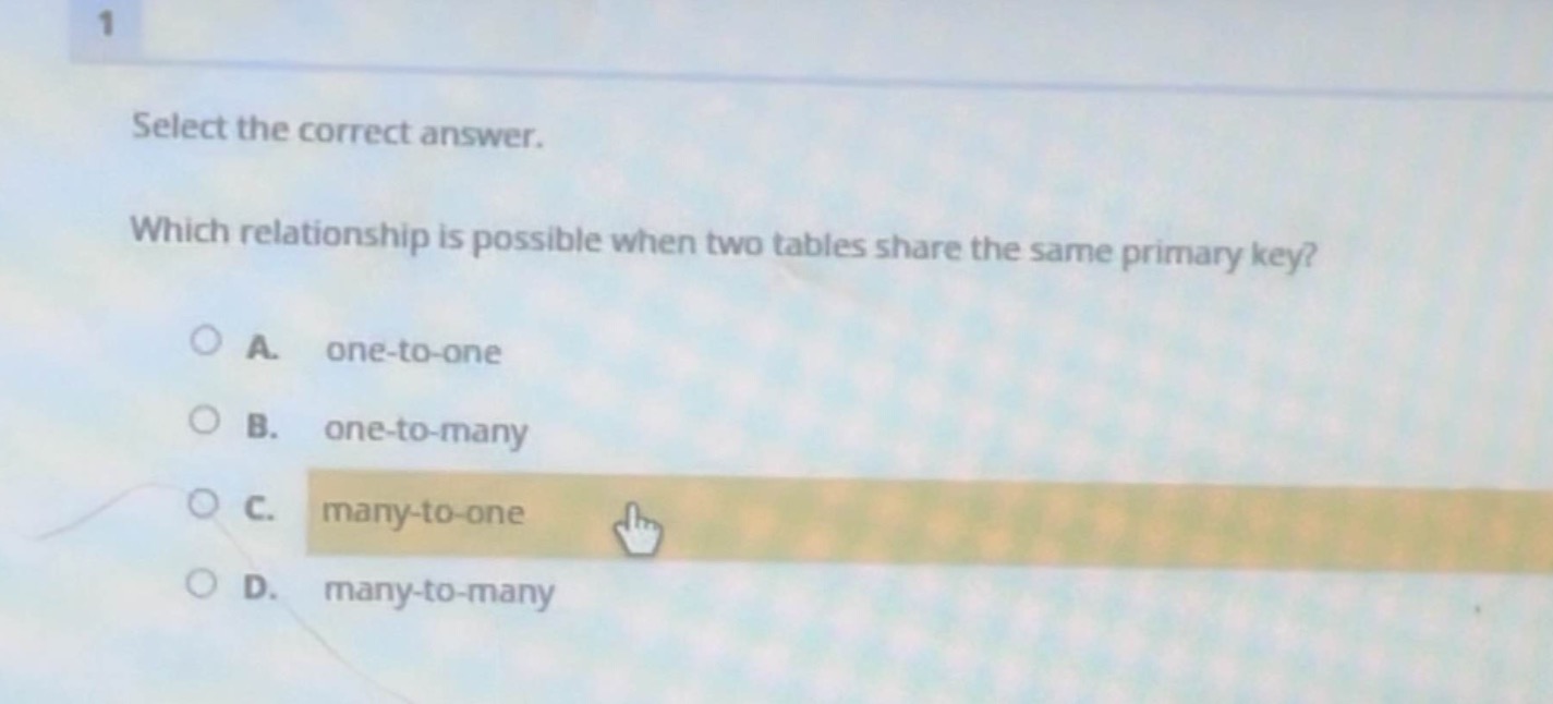 select the correct answer.\nwhich relationship is possible when two tables share the same primary key?\na. one - to - one\nb. one - to - many\nc. many - to - one\nd. many - to - many