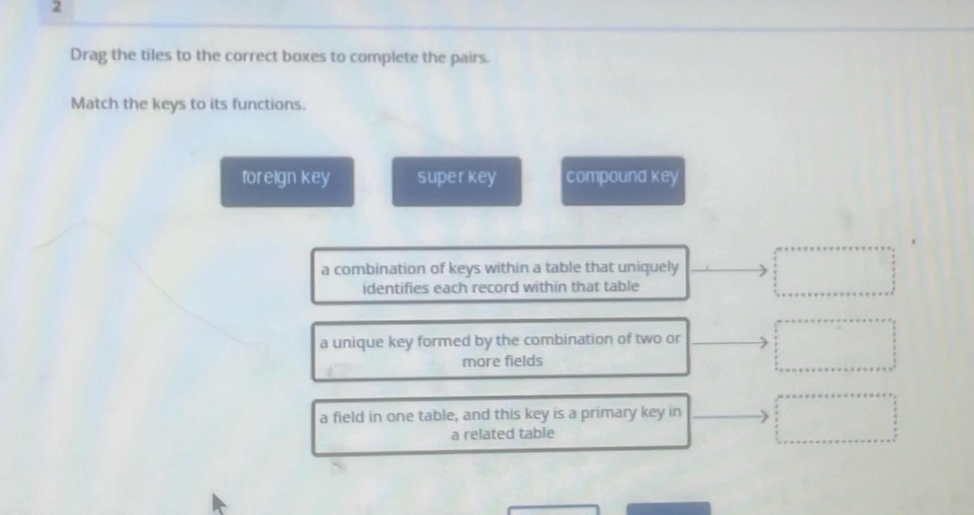 drag the tiles to the correct boxes to complete the pairs. match the keys to its functions. foreign key super key compound key a combination of keys within a table that uniquely identifies each record within that table a unique key formed by the combination of two or more fields a field in one table, and this key is a primary key in a related table