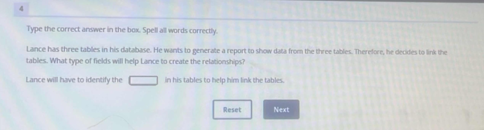 type the correct answer in the box. spell all words correctly. lance has three tables in his database. he wants to generate a report to show data from the three tables. therefore, he decides to link the tables. what type of fields will help lance to create the relationships? lance will have to identify the in his tables to help him link the tables.
