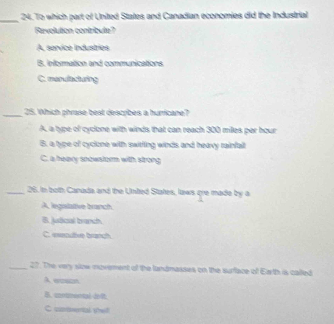 24. to which part of united states and canadian economies did the industrial revolution contribute?\na. service industries\nb. information and communications\nc. manufacturing\n\n25. which phrase best describes a hurricane?\na. a type of cyclone with winds that can reach 300 miles per hour\nb. a type of cyclone with swirling winds and heavy rainfall\nc. a heavy snowstorm with strong\n\n26. in both canada and the united states, laws are made by a\na. legislative branch.\nb. judicial branch.\nc. executive branch.\n\n27. the very slow movement of the land - masses on the surface of earth is called\na. erosion.\nb. continental drift.\nc. continental shelf.