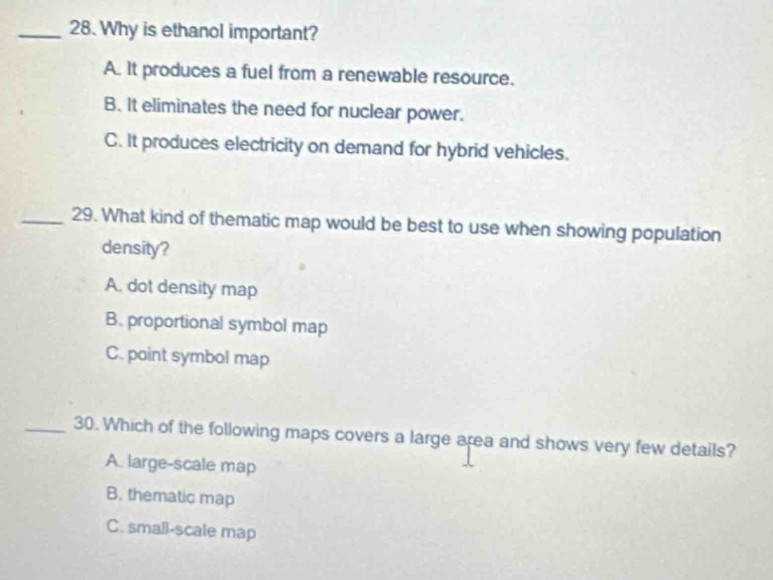 28. why is ethanol important?\na. it produces a fuel from a renewable resource.\nb. it eliminates the need for nuclear power.\nc. it produces electricity on demand for hybrid vehicles.\n\n29. what kind of thematic map would be best to use when showing population density?\na. dot density map\nb. proportional symbol map\nc. point symbol map\n\n30. which of the following maps covers a large area and shows very few details?\na. large - scale map\nb. thematic map\nc. small - scale map