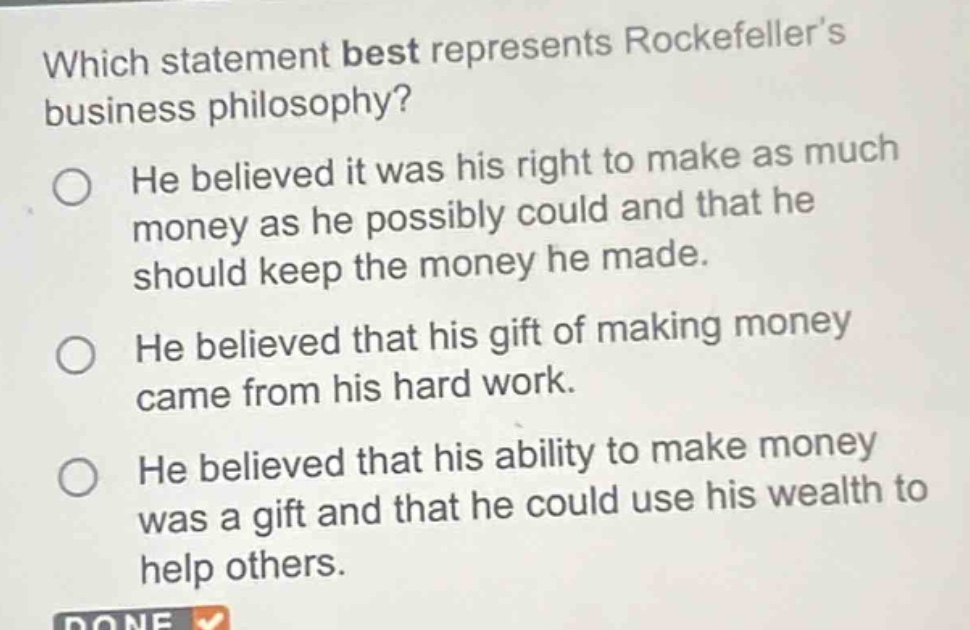 which statement best represents rockefellers business philosophy? he believed it was his right to make as much money as he possibly could and that he should keep the money he made. he believed that his gift of making money came from his hard work. he believed that his ability to make money was a gift and that he could use his wealth to help others.