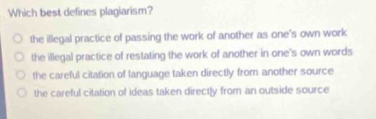 which best defines plagiarism?\n○ the illegal practice of passing the work of another as ones own work\n○ the illegal practice of restating the work of another in ones own words\n○ the careful citation of language taken directly from another source\n○ the careful citation of ideas taken directly from an outside source