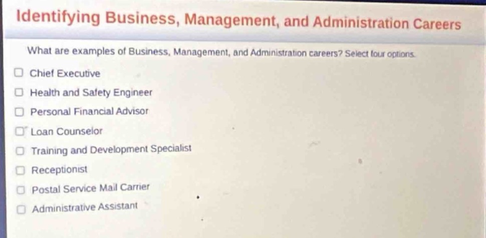 identifying business, management, and administration careers\nwhat are examples of business, management, and administration careers? select four options.\nchief executive\nhealth and safety engineer\npersonal financial advisor\nloan counselor\ntraining and development specialist\nreceptionist\npostal service mail carrier\nadministrative assistant