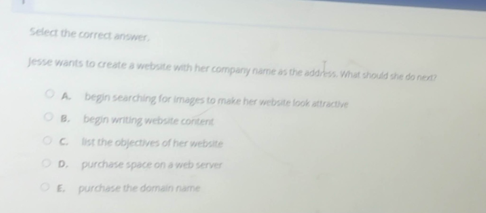 select the correct answer.\njesse wants to create a website with her company name as the address. what should she do next?\na. begin searching for images to make her website look attractive\nb. begin writing website content\nc. list the objectives of her website\nd. purchase space on a web server\ne. purchase the domain name