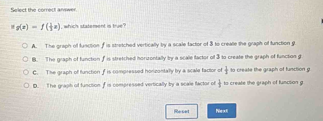 select the correct answer.\nif $g(x)=f(\\frac{1}{3}x)$, which statement is true?\na. the graph of function $f$ is stretched vertically by a scale factor of 3 to create the graph of function $g$.\nb. the graph of function $f$ is stretched horizontally by a scale factor of 3 to create the graph of function $g$.\nc. the graph of function $f$ is compressed horizontally by a scale factor of $\\frac{1}{3}$ to create the graph of function $g$.\nd. the graph of function $f$ is compressed vertically by a scale factor of $\\frac{1}{3}$ to create the graph of function $g$.