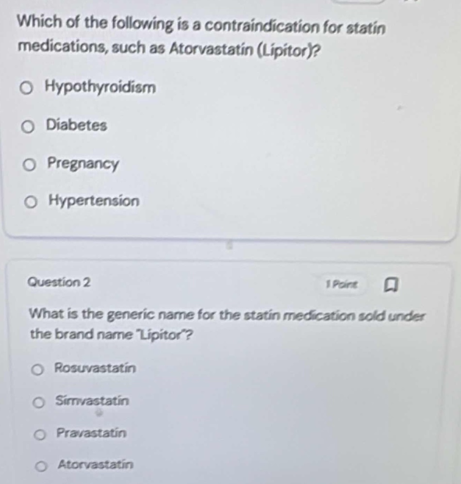which of the following is a contraindication for statin medications, such as atorvastatin (lipitor)?\n○ hypothyroidism\n○ diabetes\n○ pregnancy\n○ hypertension\n\nquestion 2\n1 point\nwhat is the generic name for the statin medication sold under the brand name \lipitor\?\n○ rosuvastatin\n○ simvastatin\n○ pravastatin\n○ atorvastatin