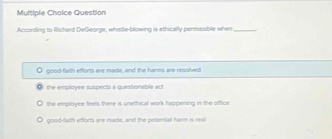 multiple choice question\naccording to richard degeorge, whistle - blowing is ethically permissible when ______\no good - faith efforts are made, and the harms are resolved\nthe employee suspects a questionable act\no the employee feels there is unethical work happening in the office\no good - faith efforts are made, and the potential harm is real