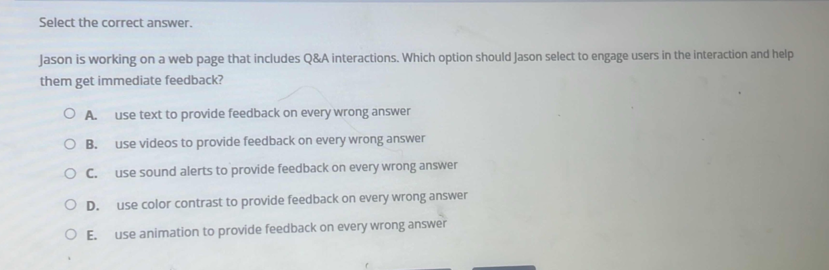 select the correct answer.\njason is working on a web page that includes q&a interactions. which option should jason select to engage users in the interaction and help them get immediate feedback?\na. use text to provide feedback on every wrong answer\nb. use videos to provide feedback on every wrong answer\nc. use sound alerts to provide feedback on every wrong answer\nd. use color contrast to provide feedback on every wrong answer\ne. use animation to provide feedback on every wrong answer