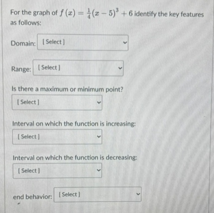 for the graph of $f(x)=\frac{1}{4}(x - 5)^{3}+6$ identify the key features as follows:\ndomain: select\nrange: select\nis there a maximum or minimum point? select\ninterval on which the function is increasing: select\ninterval on which the function is decreasing: select\nend behavior: select