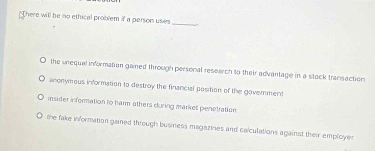 there will be no ethical problem if a person uses \n\no the unequal information gained through personal research to their advantage in a stock transaction\no anonymous information to destroy the financial position of the government\no insider information to harm others during market penetration\no the fake information gained through business magazines and calculations against their employer