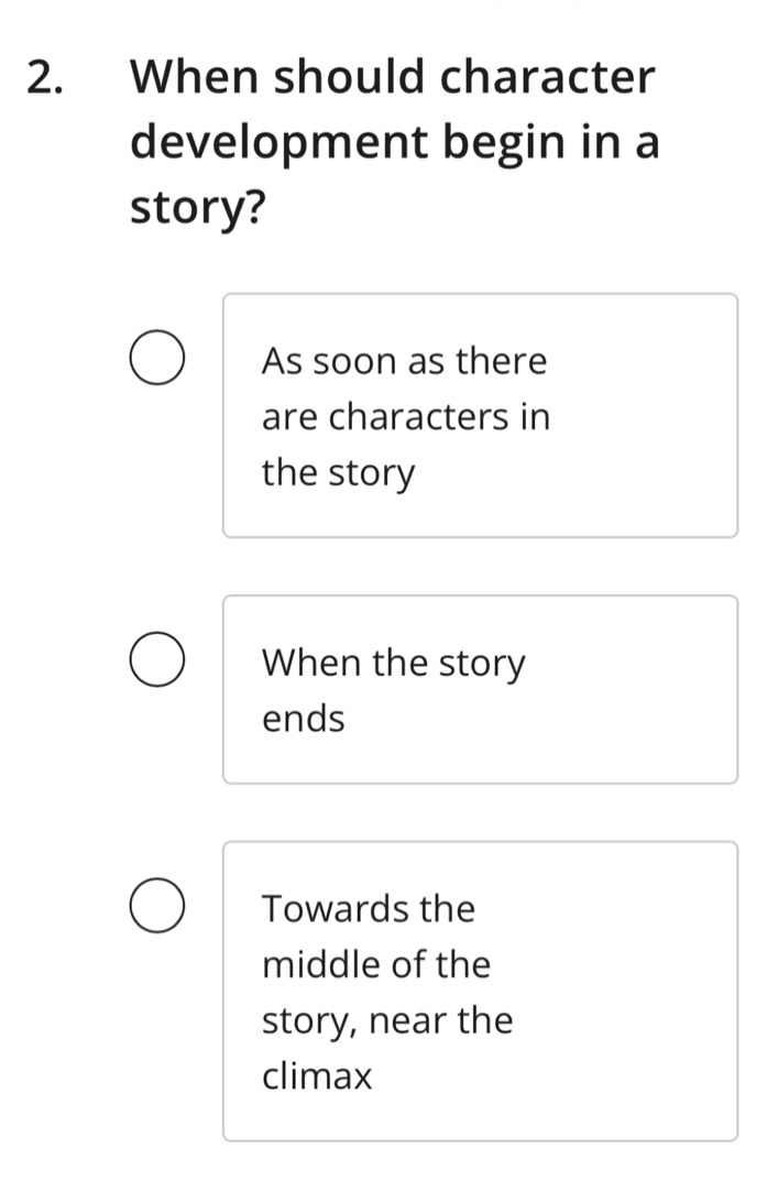 2. when should character development begin in a story?\nas soon as there are characters in the story\nwhen the story ends\ntowards the middle of the story, near the climax