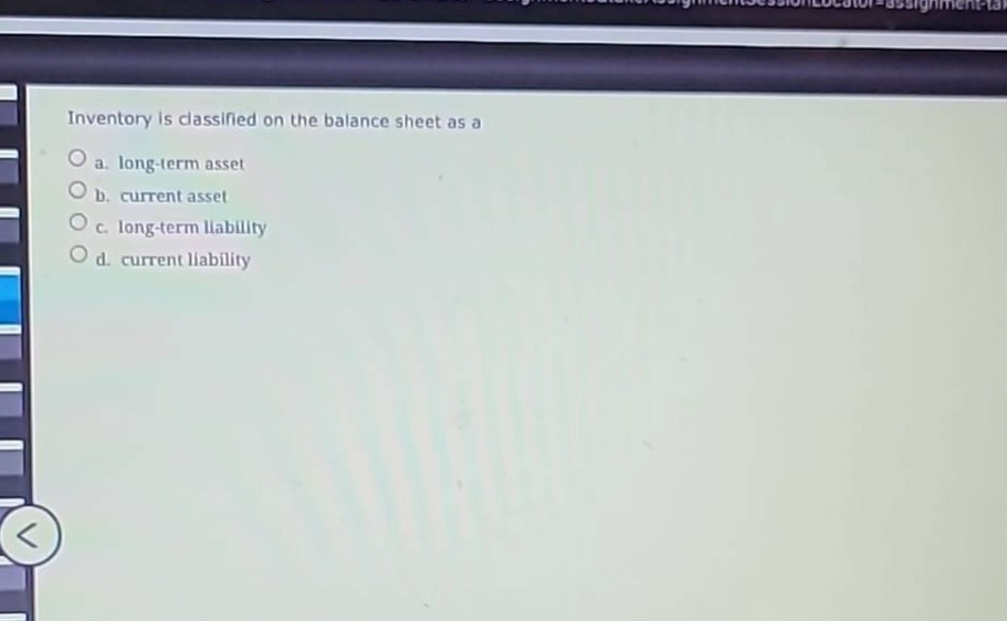 inventory is classified on the balance sheet as a\na. long - term asset\nb. current asset\nc. long - term liability\nd. current liability