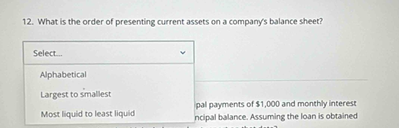 12. what is the order of presenting current assets on a companys balance sheet? select... alphabetical largest to smallest most liquid to least liquid pal payments of $1,000 and monthly interest ncipal balance. assuming the loan is obtained
