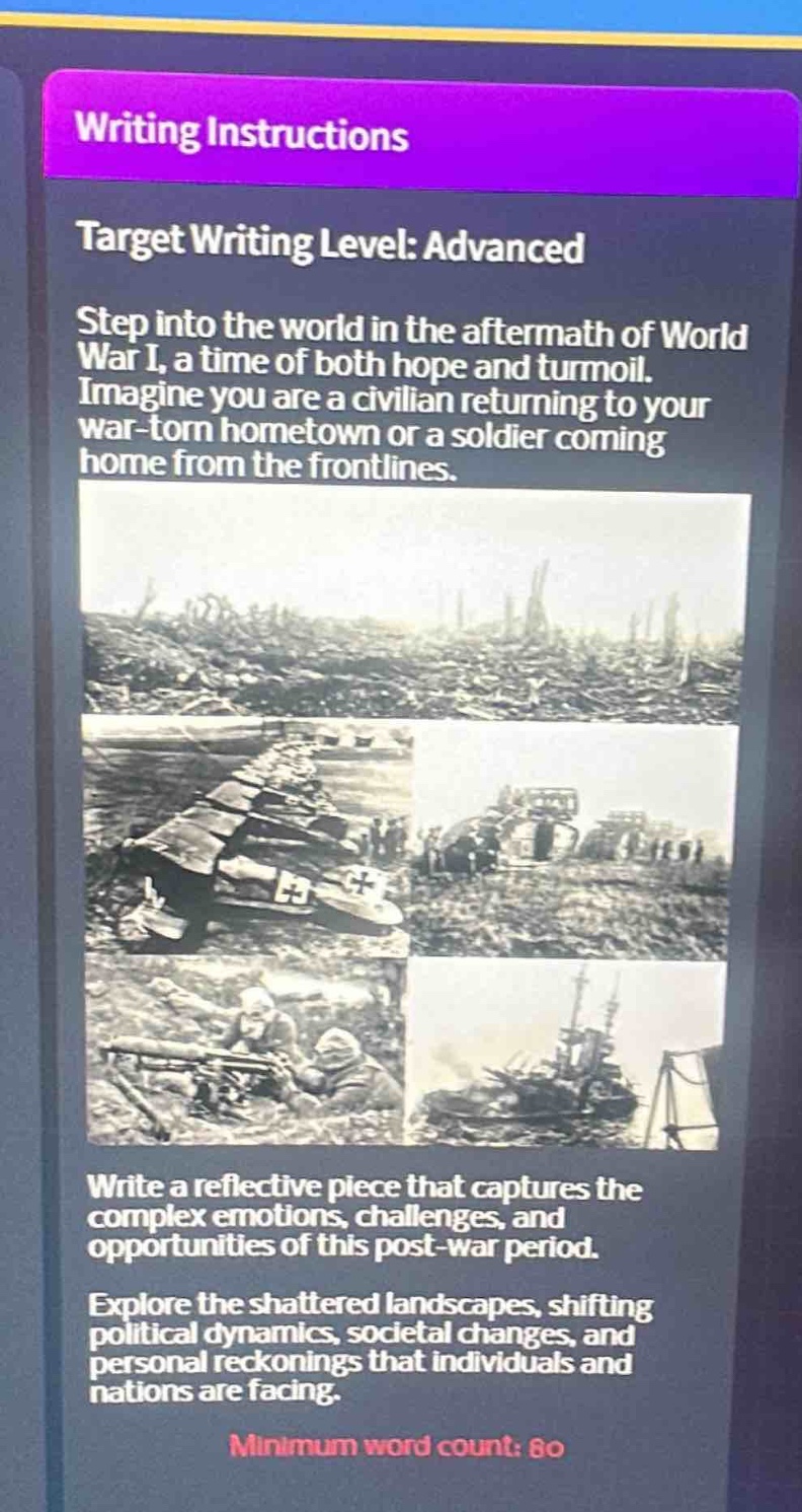 writing instructions\ntarget writing level: advanced\nstep into the world in the aftermath of world war i, a time of both hope and turmoil. imagine you are a civilian returning to your war - torn hometown or a soldier coming home from the frontlines.\nwrite a reflective piece that captures the complex emotions, challenges, and opportunities of this post - war period.\nexplore the shattered landscapes, shifting political dynamics, societal changes, and personal reckonings that individuals and nations are facing.\nminimum word count: 80