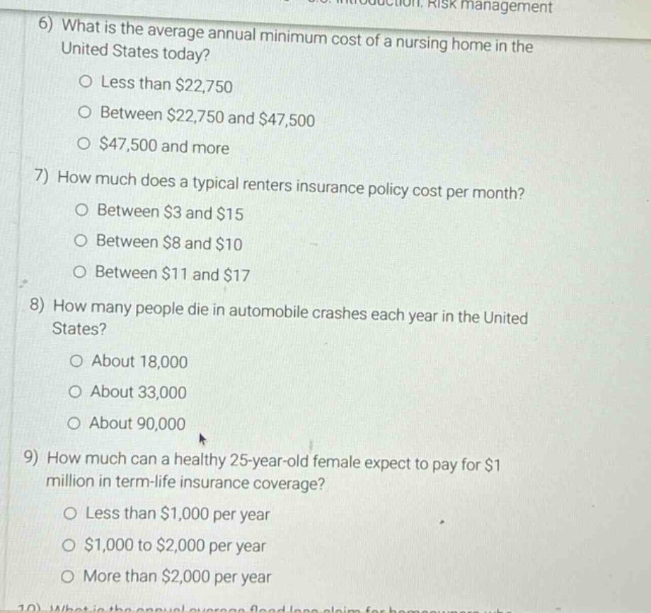 6) what is the average annual minimum cost of a nursing home in the united states today?\no less than $22,750\no between $22,750 and $47,500\no $47,500 and more\n7) how much does a typical renters insurance policy cost per month?\no between $3 and $15\no between $8 and $10\no between $11 and $17\n8) how many people die in automobile crashes each year in the united states?\no about 18,000\no about 33,000\no about 90,000\n9) how much can a healthy 25 - year - old female expect to pay for $1 million in term - life insurance coverage?\no less than $1,000 per year\no $1,000 to $2,000 per year\no more than $2,000 per year