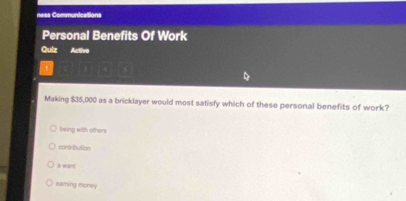 personal benefits of work\nquiz active\n1\nmaking $35,000 as a bricklayer would most satisfy which of these personal benefits of work?\nbeing with others\ncontribution\na want\nearning money