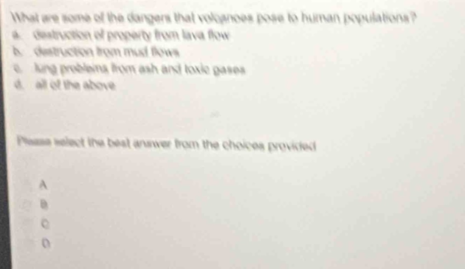 what are some of the dangers that volcanoes pose to human populations? a. destruction of property from lava flow b. destruction from mud flows c. lung problems from ash and toxic gases d. all of the above please select the best answer from the choices provided a b c d