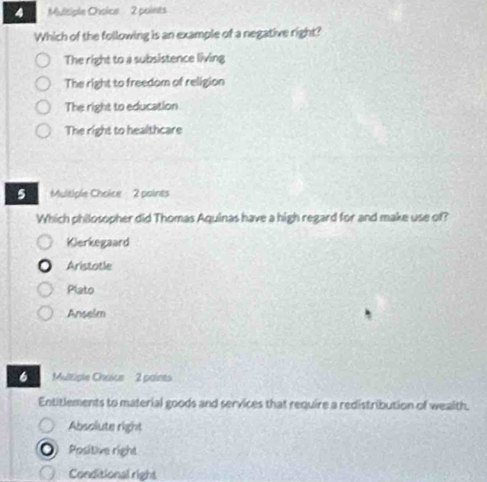 4 multiple choice 2 points\nwhich of the following is an example of a negative right?\nthe right to a subsistence living\nthe right to freedom of religion\nthe right to education\nthe right to healthcare\n5 multiple choice 2 points\nwhich philosopher did thomas aquinas have a high regard for and make use of?\nkierkegaard\naristotle\nplato\nanselm\n6 multiple choice 2 points\nentitlements to material goods and services that require a redistribution of wealth.\nabsolute right\npositive right\nconditional right