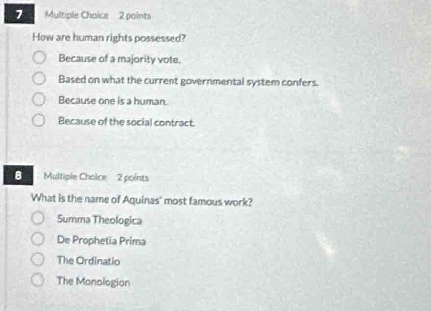 7 multiple choice 2 points\nhow are human rights possessed?\nbecause of a majority vote.\nbased on what the current governmental system confers.\nbecause one is a human.\nbecause of the social contract.\n8 multiple choice 2 points\nwhat is the name of aquinas most famous work?\nsumma theologica\nde prophetia prima\nthe ordinatio\nthe monologion