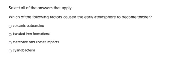 select all of the answers that apply. which of the following factors caused the early atmosphere to become thicker? \n□ volcanic outgassing\n□ banded iron formations\n□ meteorite and comet impacts\n□ cyanobacteria