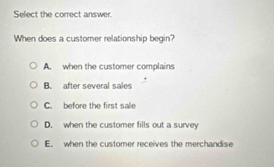 select the correct answer.\nwhen does a customer relationship begin?\n\na. when the customer complains\nb. after several sales\nc. before the first sale\nd. when the customer fills out a survey\ne. when the customer receives the merchandise