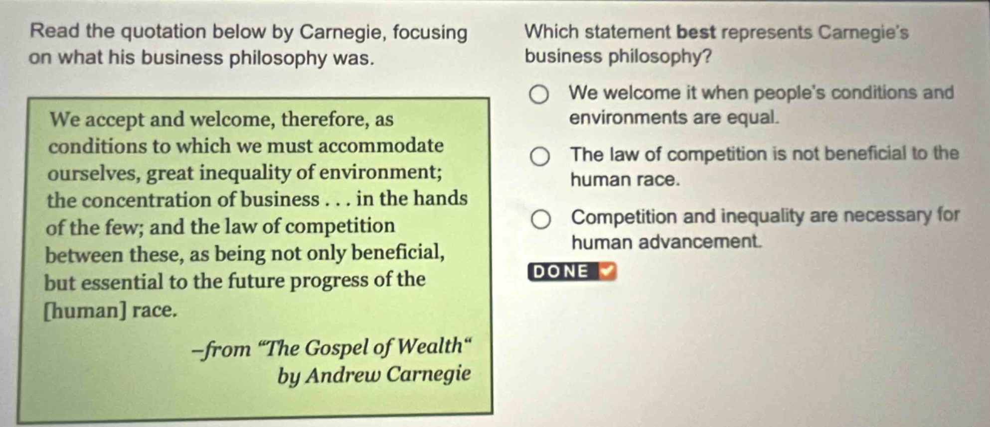 read the quotation below by carnegie, focusing on what his business philosophy was. we accept and welcome, therefore, as conditions to which we must accommodate ourselves, great inequality of environment; the concentration of business... in the hands of the few; and the law of competition between these, as being not only beneficial, but essential to the future progress of the human race. -from \the gospel of wealth\ by andrew carnegie which statement best represents carnegies business philosophy? we welcome it when peoples conditions and environments are equal. the law of competition is not beneficial to the human race. competition and inequality are necessary for human advancement.