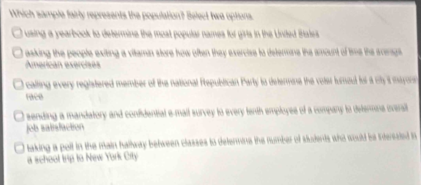 which sample fairly represents the population? select two options. using a year - book to determine the most popular names for girls in the united states. asking the people exiting a vitamin store how often they exercise to determine the amount of time the average american exercises. calling every registered member of the national republican party to determine the voter turnout for a citys mayoral race. sending a mandatory and confidential e - mail survey to every tenth employee of a company to determine overall job satisfaction. taking a poll in the main hallway between classes to determine the number of students who would be interested in a school trip to new york city.