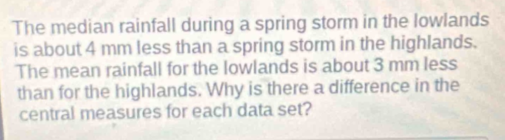 the median rainfall during a spring storm in the lowlands is about 4 mm less than a spring storm in the highlands. the mean rainfall for the lowlands is about 3 mm less than for the highlands. why is there a difference in the central measures for each data set?
