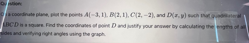 question: on a coordinate plane, plot the points (a(-3,1)), (b(2,1)), (c(2, - 2)), and (d(x,y)) such that quadrilateral (abcd) is a square. find the coordinates of point (d) and justify your answer by calculating the lengths of all sides and verifying right - angles using the graph.
