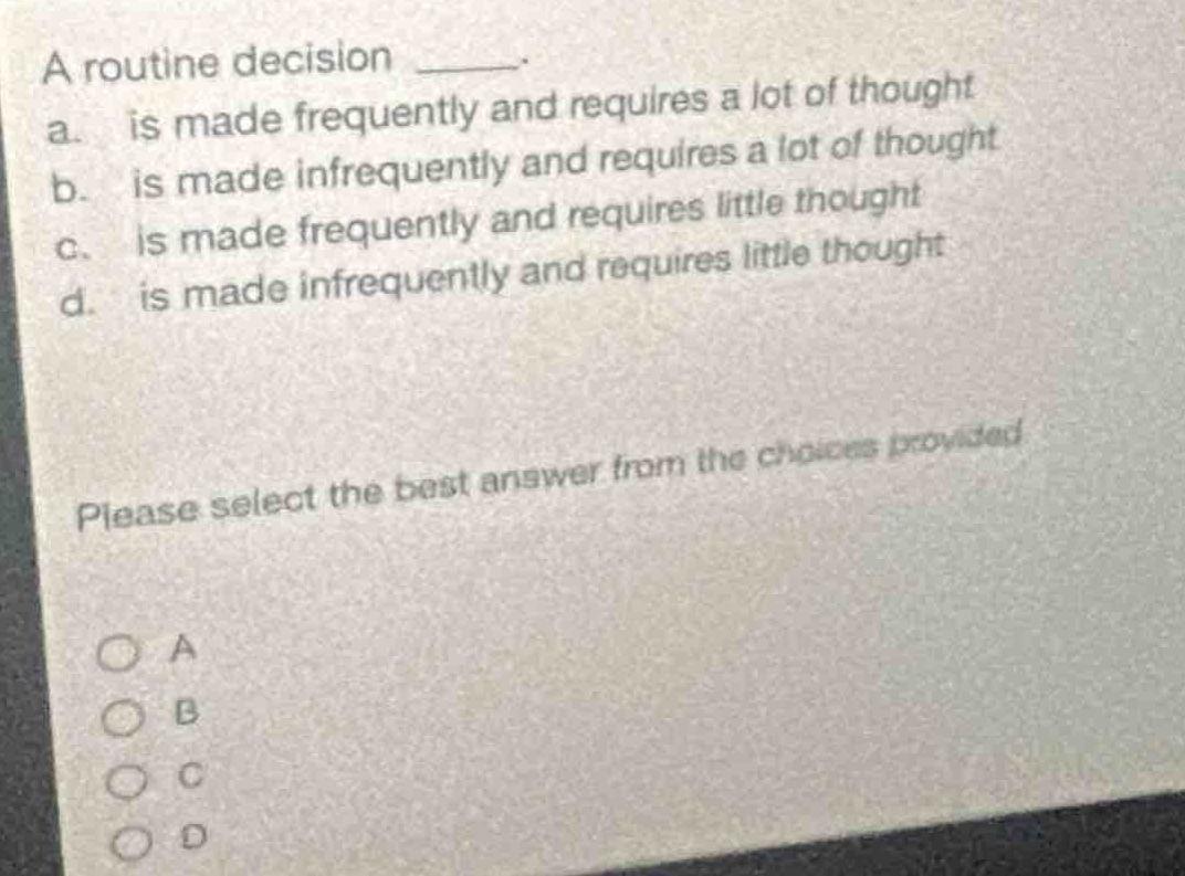 a routine decision _____.\na. is made frequently and requires a lot of thought\nb. is made infrequently and requires a lot of thought\nc. is made frequently and requires little thought\nd. is made infrequently and requires little thought\nplease select the best answer from the choices provided\na\nb\nc\nd