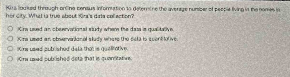 kira looked through online census information to determine the average number of people living in the homes in her city. what is true about kiras data collection?\n○ kira used an observational study where the data is qualitative.\n○ kira used an observational study where the data is quantitative.\n○ kira used published data that is qualitative.\n○ kira used published data that is quantitative.