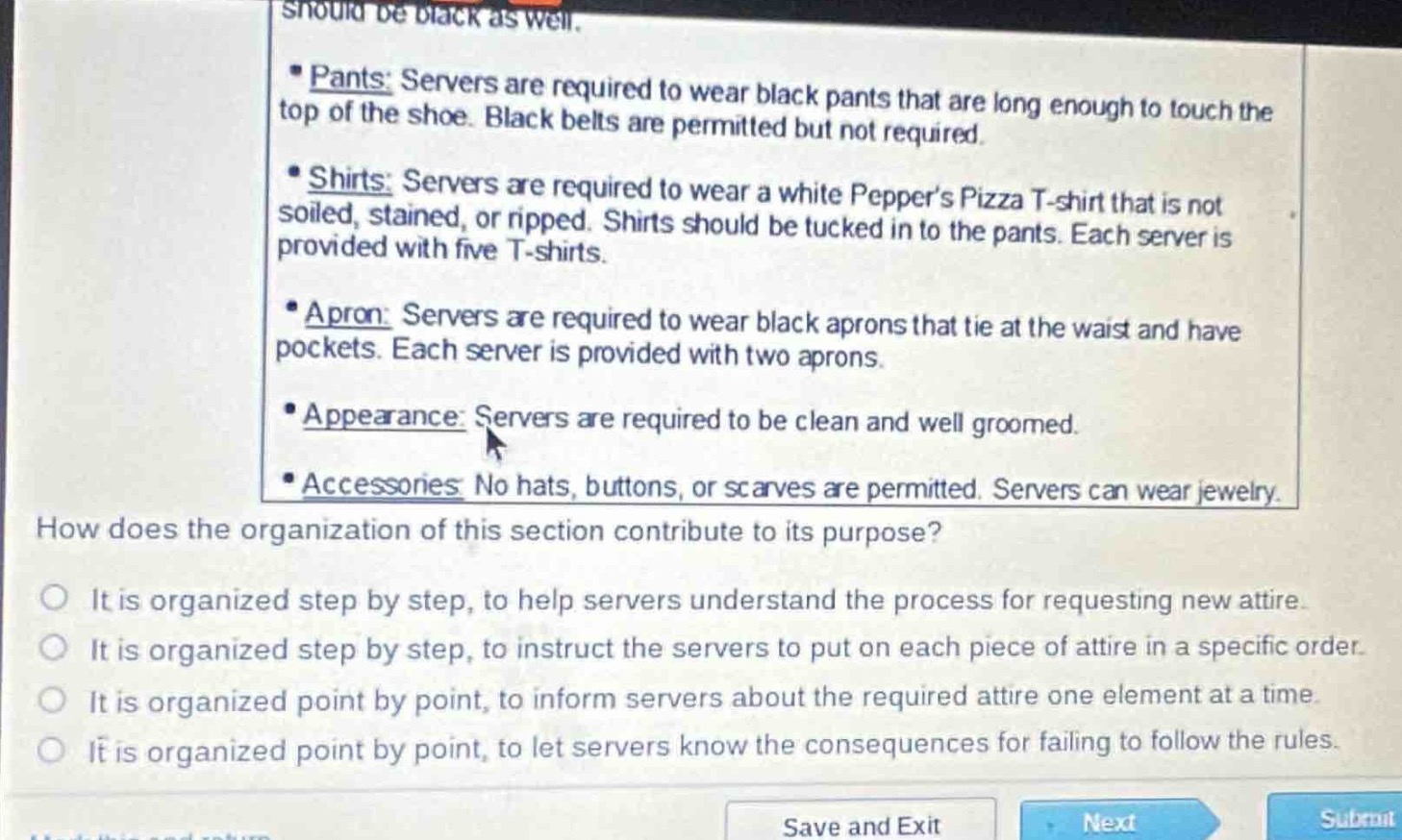 pants: servers are required to wear black pants that are long enough to touch the top of the shoe. black belts are permitted but not required.\nshirts: servers are required to wear a white peppers pizza t - shirt that is not soiled, stained, or ripped. shirts should be tucked in to the pants. each server is provided with five t - shirts.\napron: servers are required to wear black aprons that tie at the waist and have pockets. each server is provided with two aprons.\nappearance: servers are required to be clean and well groomed.\naccessories: no hats, buttons, or scarves are permitted. servers can wear jewelry.\nhow does the organization of this section contribute to its purpose?\nit is organized step by step, to help servers understand the process for requesting new attire.\nit is organized step by step, to instruct the servers to put on each piece of attire in a specific order.\nit is organized point by point, to inform servers about the required attire one element at a time.\nit is organized point by point, to let servers know the consequences for failing to follow the rules.