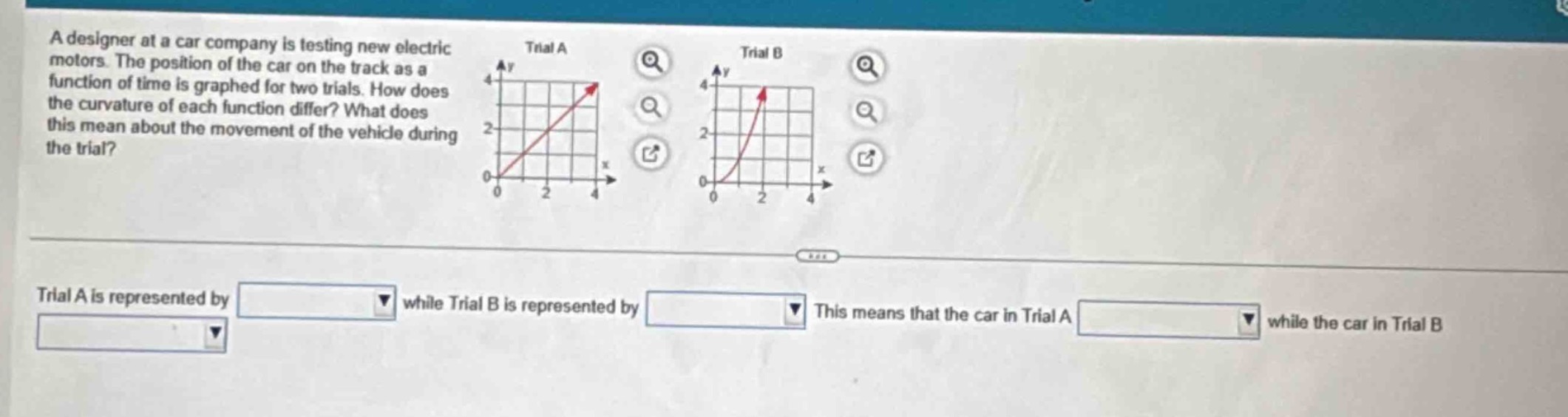 a designer at a car company is testing new electric motors. the position of the car on the track as a function of time is graphed for two trials. how does the curvature of each function differ? what does this mean about the movement of the vehicle during the trial? trial a is represented by while trial b is represented by this means that the car in trial a while the car in trial b