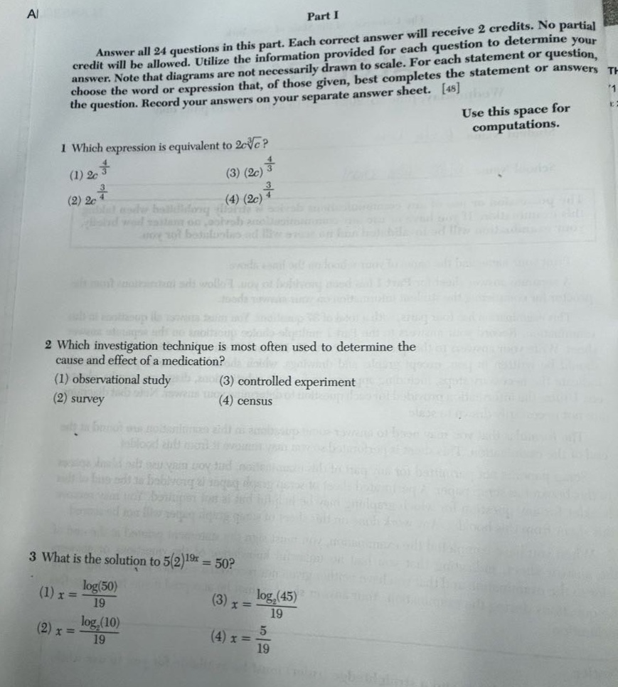 part i\nanswer all 24 questions in this part. each correct answer will receive 2 credits. no partial credit will be allowed. utilize the information provided for each question to determine your answer. note that diagrams are not necessarily drawn to scale. for each statement or question, choose the word or expression that, of those given, best completes the statement or answers the question. record your answers on your separate answer sheet. 48\nuse this space for computations.\n1 which expression is equivalent to 2c\\sqrt4{c}?\n(1) 2c^{\\frac{4}{3}}\n(3) (2c)^{\\frac{4}{3}}\n(2) 2c^{\\frac{3}{4}}\n(4) (2c)^{\\frac{3}{4}}\n2 which investigation technique is most often used to determine the cause and effect of a medication?\n(1) observational study\n(3) controlled experiment\n(2) survey\n(4) census\n3 what is the solution to 5(2)^{19x}=50?\n(1) x = \\frac{\\log(50)}{19}\n(3) x = \\frac{\\log_2(45)}{19}\n(2) x = \\frac{\\log_2(10)}{19}\n(4) x = \\frac{5}{19}