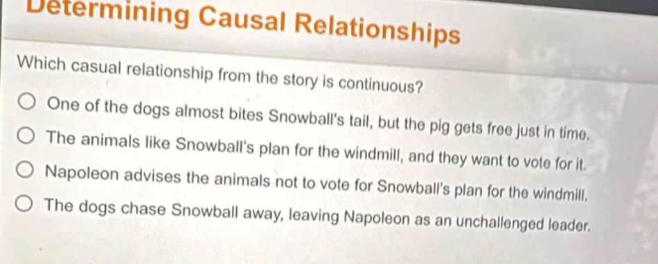 determining causal relationships\nwhich casual relationship from the story is continuous?\n○ one of the dogs almost bites snowballs tail, but the pig gets free just in time.\n○ the animals like snowballs plan for the windmill, and they want to vote for it.\n○ napoleon advises the animals not to vote for snowballs plan for the windmill.\n○ the dogs chase snowball away, leaving napoleon as an unchallenged leader.