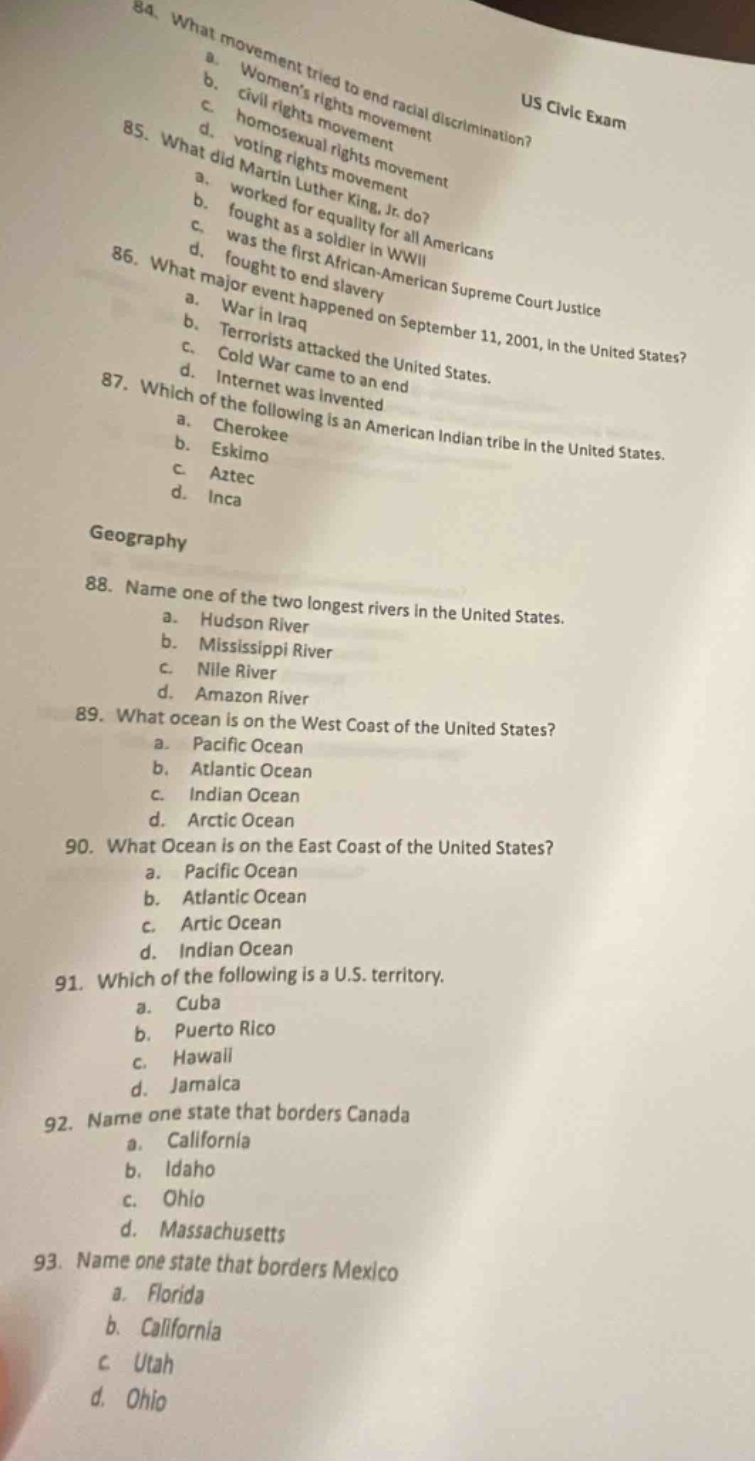 84. what movement tried to end racial discrimination?\n a. womens rights movement\n b. civil rights movement\n c. homosexual movement\n d. voting rights movement\nus civic exam\n85. what did martin luther king, jr. do?\n a. worked for equality for all americans\n b. fought as a soldier in wwii\n c. was the first african - american supreme court justice\n d. fought to end slavery\n86. what major event happened on september 11, 2001, in the united states?\n a. war in iraq\n b. terrorists attacked the united states.\n c. cold war came to an end\n d. internet was invented\n87. which of the following is an american indian tribe in the united states.\n a. cherokee\n b. eskimo\n c. aztec\n d. inca\ngeography\n88. name one of the two longest rivers in the united states.\n a. hudson river\n b. mississippi river\n c. nile river\n d. amazon river\n89. what ocean is on the west coast of the united states?\n a. pacific ocean\n b. atlantic ocean\n c. indian ocean\n d. arctic ocean\n90. what ocean is on the east coast of the united states?\n a. pacific ocean\n b. atlantic ocean\n c. artic ocean\n d. indian ocean\n91. which of the following is a u.s. territory.\n a. cuba\n b. puerto rico\n c. hawaii\n d. jamaica\n92. name one state that borders canada\n a. california\n b. idaho\n c. ohio\n d. massachusetts\n93. name one state that borders mexico\n a. florida\n b. california\n c. utah\n d. ohio