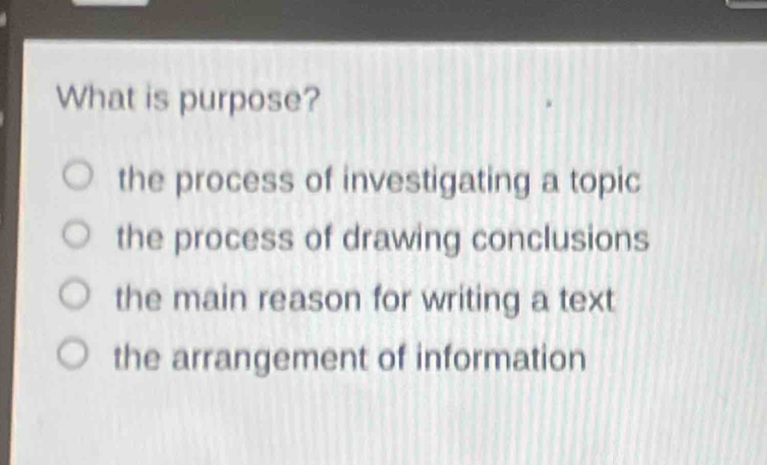 what is purpose?\n○ the process of investigating a topic\n○ the process of drawing conclusions\n○ the main reason for writing a text\n○ the arrangement of information